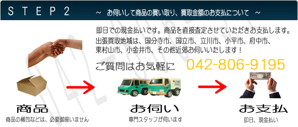 お伺いして商品の買い取り、買取金額のお支払について 即日での現金払いです。商品を直接査定させていただきお支払します。出張買取地域は、国分寺市、国立市、立川市、小平市、府中市、
東村山市、小金井市、その他近郊お伺いいたします!ご質問はお気軽に 0570-00-4321